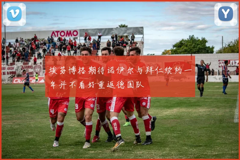 埃芬博格期待诺伊尔与拜仁续约一年并不看好重返德国队