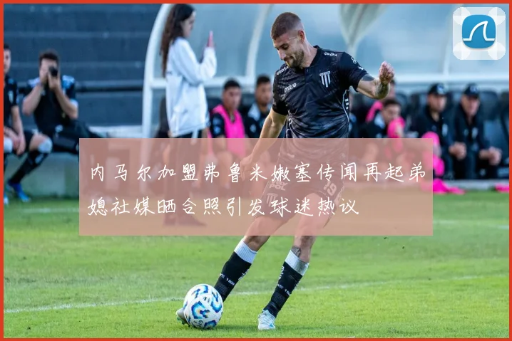 内马尔加盟弗鲁米嫩塞传闻再起弟媳社媒晒合照引发球迷热议
