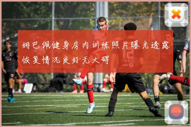 姆巴佩健身房内训练照片曝光透露恢复情况良好无大碍