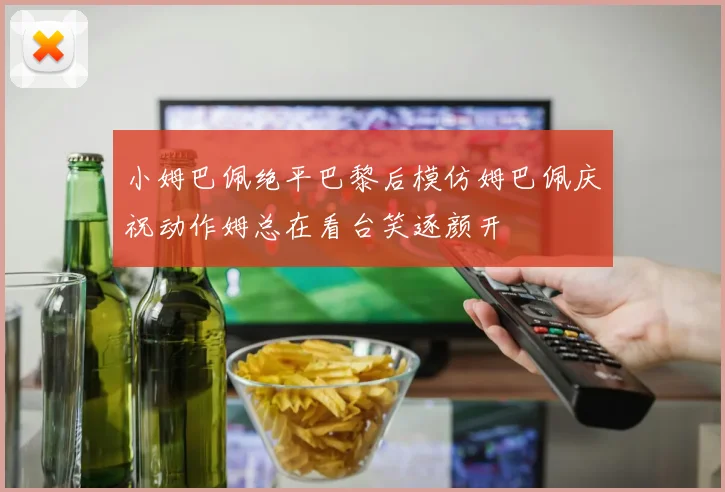 小姆巴佩绝平巴黎后模仿姆巴佩庆祝动作姆总在看台笑逐颜开
