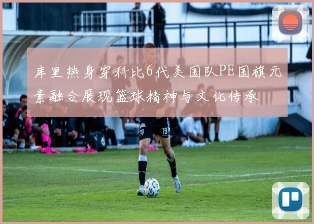 库里热身穿科比6代美国队PE国旗元素融合展现篮球精神与文化传承