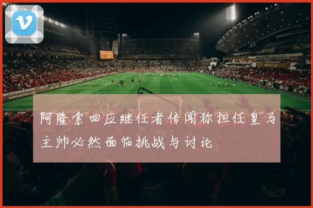阿隆索回应继任者传闻称担任皇马主帅必然面临挑战与讨论