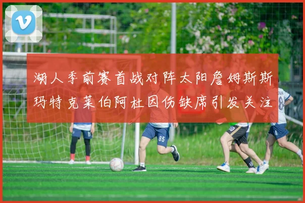湖人季前赛首战对阵太阳詹姆斯斯玛特克莱伯阿杜因伤缺席引发关注