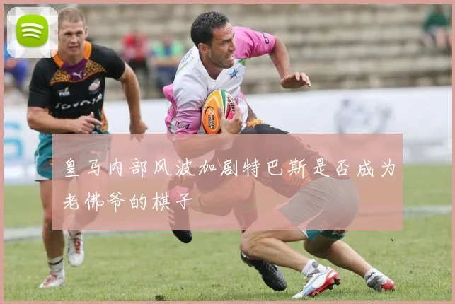 皇马内部风波加剧特巴斯是否成为老佛爷的棋子