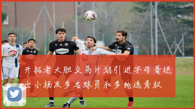开拓者大胆交易计划引进字母哥送出小杨及多名球员和多轮选秀权