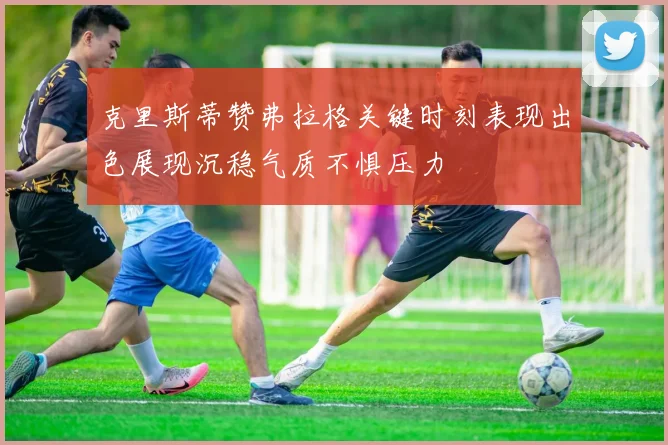 克里斯蒂赞弗拉格关键时刻表现出色展现沉稳气质不惧压力