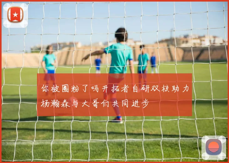 你被圈粉了吗开拓者自研双核助力杨瀚森与大哥们共同进步