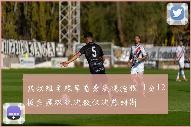 武切维奇绿军首秀表现抢眼11分12板生涯双双次数仅次詹姆斯