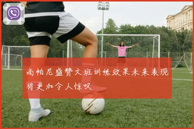尚帕尼盛赞文班训练效果未来表现将更加令人惊叹