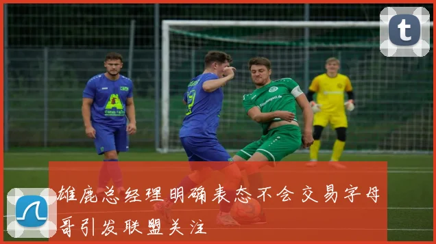 雄鹿总经理明确表态不会交易字母哥引发联盟关注