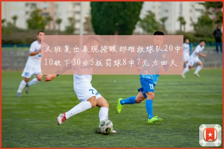 文班复出表现抢眼却难救球队20中10砍下30分5板罚球8中7无力回天