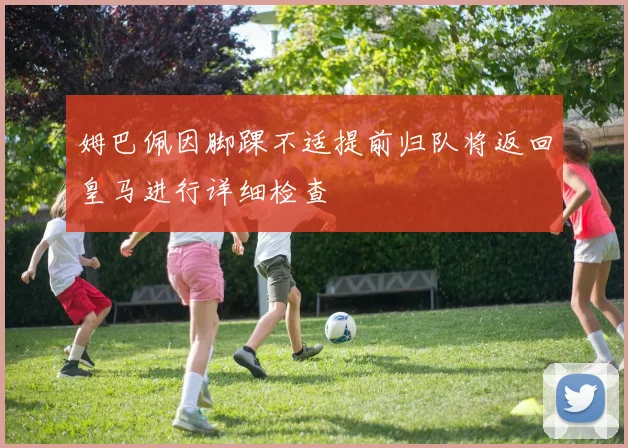 姆巴佩因脚踝不适提前归队将返回皇马进行详细检查