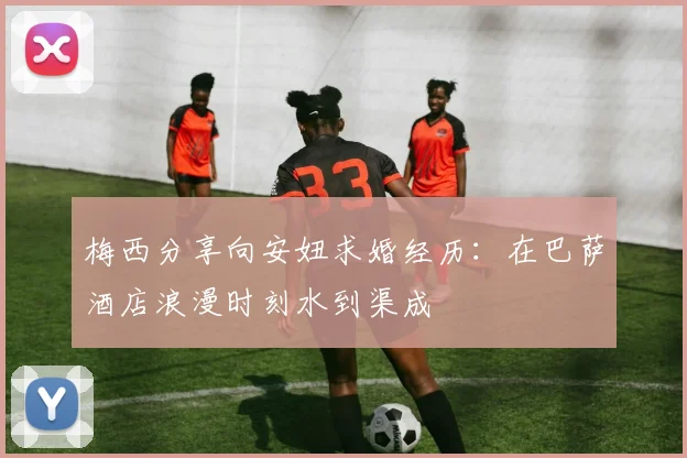 梅西分享向安妞求婚经历：在巴萨酒店浪漫时刻水到渠成