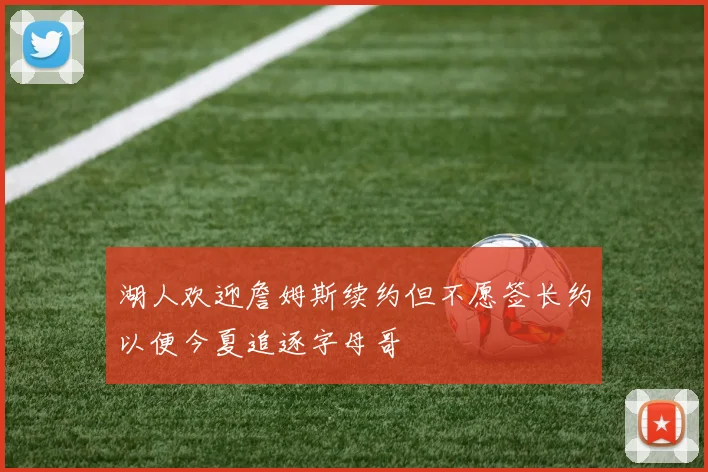 湖人欢迎詹姆斯续约但不愿签长约以便今夏追逐字母哥