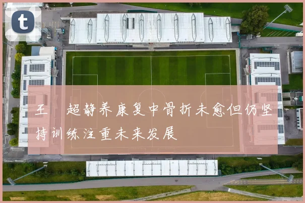 王燊超静养康复中骨折未愈但仍坚持训练注重未来发展