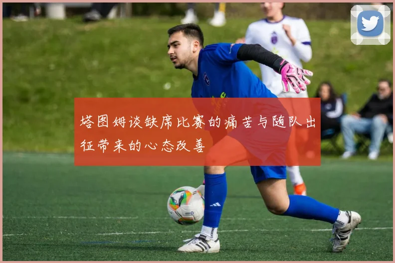 塔图姆谈缺席比赛的痛苦与随队出征带来的心态改善