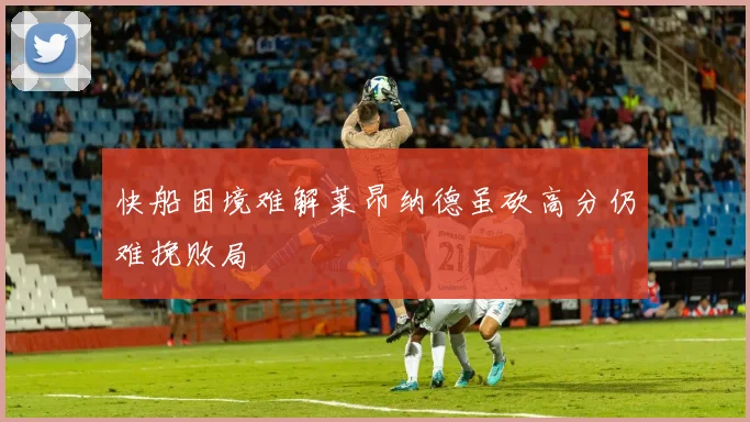 快船困境难解莱昂纳德虽砍高分仍难挽败局