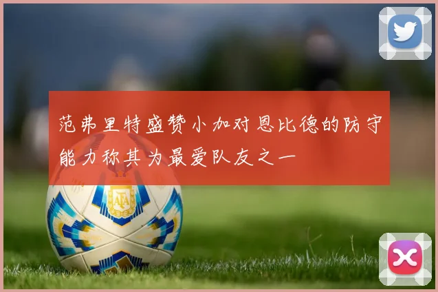 范弗里特盛赞小加对恩比德的防守能力称其为最爱队友之一