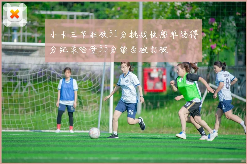 小卡三节狂砍51分挑战快船单场得分纪录哈登55分能否被打破