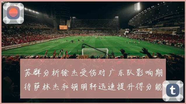 苏群分析徐杰受伤对广东队影响期待萨林杰和胡明轩迅速提升得分能力