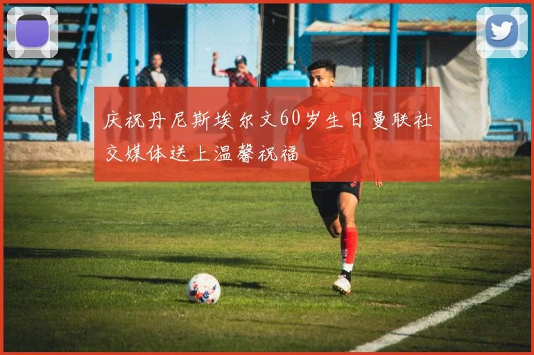 庆祝丹尼斯埃尔文60岁生日曼联社交媒体送上温馨祝福