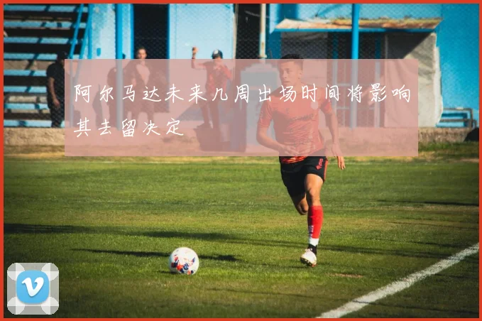 阿尔马达未来几周出场时间将影响其去留决定