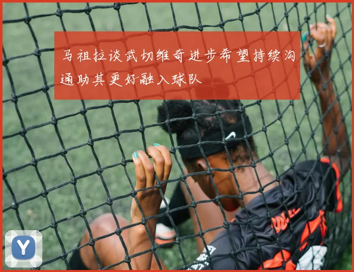 马祖拉谈武切维奇进步希望持续沟通助其更好融入球队