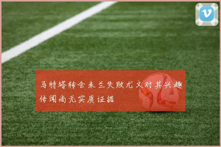 马特塔转会米兰失败尤文对其兴趣传闻尚无实质证据