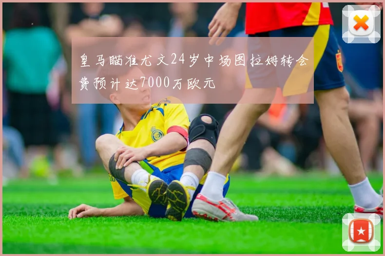 皇马瞄准尤文24岁中场图拉姆转会费预计达7000万欧元