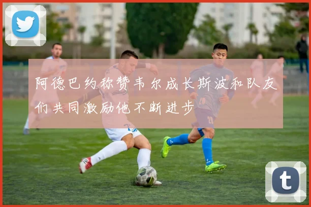 阿德巴约称赞韦尔成长斯波和队友们共同激励他不断进步