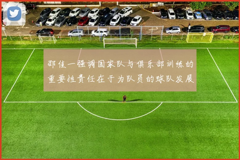 邵佳一强调国家队与俱乐部训练的重要性责任在于为队员的球队发展贡献力量