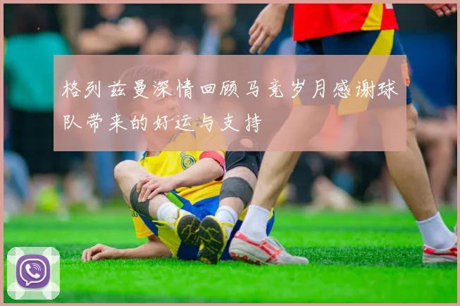 格列兹曼深情回顾马竞岁月感谢球队带来的好运与支持