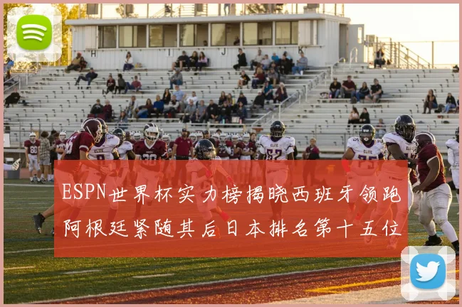 ESPN世界杯实力榜揭晓西班牙领跑阿根廷紧随其后日本排名第十五位