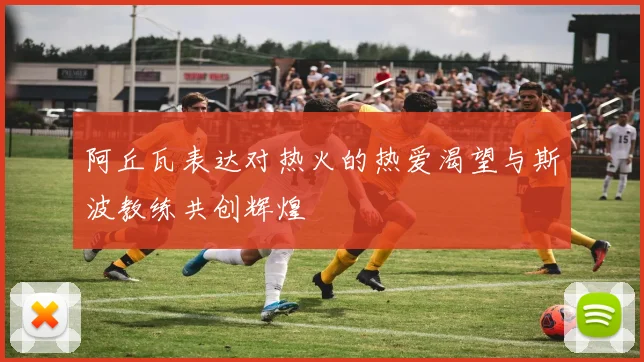 阿丘瓦表达对热火的热爱渴望与斯波教练共创辉煌
