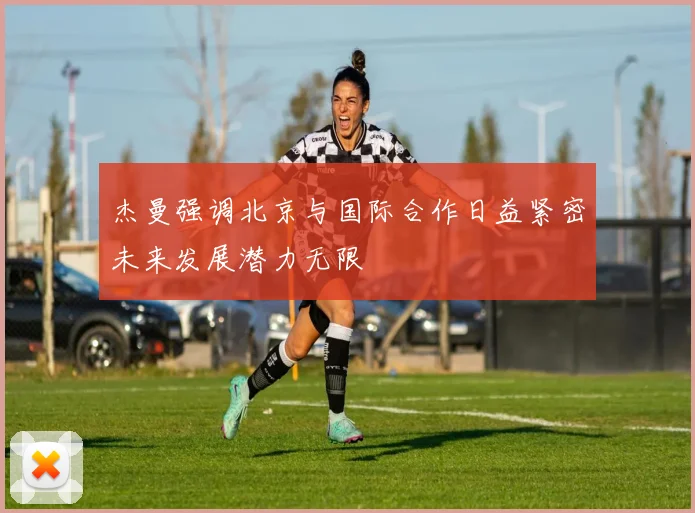 杰曼强调北京与国际合作日益紧密未来发展潜力无限