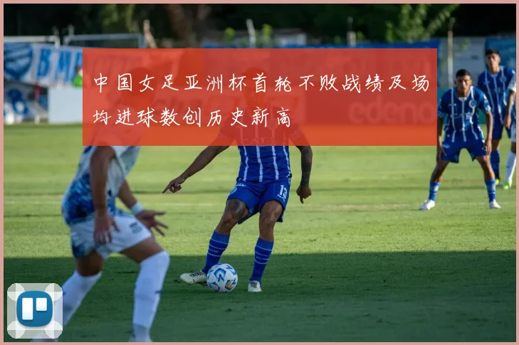 中国女足亚洲杯首轮不败战绩及场均进球数创历史新高