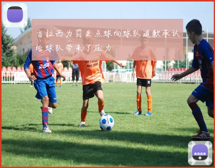 吉拉西为罚丢点球向球队道歉承认给球队带来了压力