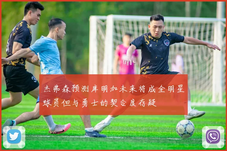 杰弗森预测库明加未来将成全明星球员但与勇士的契合度存疑